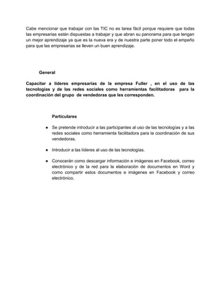 Cabe mencionar que trabajar con las TIC no es tarea fácil porque requiere que todas
las empresarias están dispuestas a trabajar y que abran su panorama para que tengan
un mejor aprendizaje ya que es la nueva era y de nuestra parte poner todo el empeño
para que las empresarias se lleven un buen aprendizaje.

General
Capacitar a líderes empresarias de la empresa Fuller , en el uso de las
tecnologías y de las redes sociales como herramientas facilitadoras para la
coordinación del grupo de vendedoras que les corresponden.

Particulares
● Se pretende introducir a las participantes al uso de las tecnologías y a las
redes sociales como herramienta facilitadora para la coordinación de sus
vendedoras.
● Introducir a las líderes al uso de las tecnologías.
● Conocerán como descargar información e imágenes en Facebook, correo
electrónico y de la red para la elaboración de documentos en Word y
como compartir estos documentos e imágenes en Facebook y correo
electrónico.

 