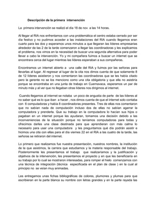 Descripción de la primera intervención
La primera intervención se realizó el día 18 de nov a las 14 horas.
Al llegar al RIA nos enfrentamos con una problemática el centro estaba cerrado por ser
día festivo y no pudimos acceder a las instalaciones del RIA cuando llegamos eran
cuarto para las dos y esperamos unos minutos a que llegaran las líderes empresarias
alrededor de las 2 de la tarde comenzaron a llegar las coordinadoras y les explicamos
el problema, nos vimos en la necesidad de buscar una segunda alternativa para poder
llevar a cabo la intervención. Yo y mi compañera fuimos a buscar un internet que se
encontrara cerca del lugar mientras las líderes esperaban a sus compañeras.
Encontramos un internet abierto a una calle del RIA y fuimos por las señoras para
llevarlas al lugar. Al regresar al lugar de la cita nos dimos cuenta de que solamente 8
de 12 líderes asistieron y nos comentaron las coordinadoras que se les había citado
pero la gerente no se los menciono como una cita obligatoria y que ella no asistiría
porque se encontraba en una junta de trabajo en Cuernavaca, esperamos un par de
minuto más y al ver que no llegaban otras líderes nos dirigimos al internet.
Cuando llegamos al internet se notaba un poco de angustia de parte de las líderes al
no saber qué es lo que iban a hacer , nos dimos cuenta de que el internet solo contaba
con 6 computadoras y había 8 coordinadoras presentes. Tres de ellas nos comentaron
que no sabían nada de computación incluso dos de ellas no sabían agarrar la
computadora y prenderla. Que su trabajo en la computadora lo hacían sus hijos o
pagaban en un internet porque les ayudaran, tomamos una decisión debido a las
inconveniencias de la situación porque no teníamos computadoras para todas y
ofrecimos darles una clase destinada para que aprendieran con más calma lo
necesario para usar una computadora y les preguntamos qué día podrán asistir e
hicimos una cita con ellas para el día viernes 22 en el RIA a las cuatro de la tarde, las
señoras se retiraron del internet.
Lo primero que realizamos fue nuestra presentación, nuestros nombres, la institución
de la que asistimos, la carrera que estudiamos y la materia responsable del trabajo.
Posteriormente les presentamos el trabajo que realizaríamos y la justificación y
objetivos de la intervención, les presentamos el proyecto y en que les beneficiaría en
su trabajo por lo cual se mostraron interesadas, para romper el hielo comenzamos con
una técnica de integración (técnica especificada en el plan de clase ) en la cual al
principio no se veían muy animadas.
Les entregamos unas fichas bibliográficas de colores, plumones y plumas para que
escribieran en la parte blanca su nombre con letras grandes y en la parte rayada las

 