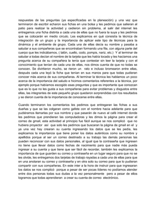 respuestas de las preguntas (ya especificadas en la planeación) y una vez que
terminaron de escribir echaron sus fichas en una bolsa y les pedimos que salieran al
patio para realizar la actividad y cedieron sin problema, al salir del internet les
entregamos una ficha distinta a cada una de ellas que no fuera la suya y les pedimos
que se colocarán en medio circulo. Les explicamos en qué consistía la técnica de
integración de un grupo y la importancia de aplicar este tipo de técnicas para la
dinámica y el ambiente de grupo. Cada una de ellas decía su nombre y pasaba a
saludar a sus compañeras que se encontraban formando una fila, con alguna parte del
cuerpo que les indicábamos, ( talón, cuello, codo, pompis, nariz, etc.) Y al terminar de
saludar a todas decían el nombre de la tarjeta que les había tocado y les hacíamos una
pregunta acerca de su compañera la tenía que contestar sin leer la tarjeta y con el
conocimiento que tenían de cada una de ellas, nos dimos cuenta de que no todas se
conocen. Se divirtieron mucho, se rieron un rato e incluso bromearon entre ellas,
después cada una leyó la ficha que tenían en sus manos para que todas pudieran
conocer más acerca de sus compañeras. Al terminar la técnica les hablamos un poco
acerca de la importancia del saludo e hicimos comentarios referentes a la técnica, por
ejemplo porque habíamos escogido esas preguntas y que es importante que conozcan
que es lo que no les gusta a sus compañeras para evitar problemas y disgustos entre
ellas, las integrantes de este pequeño grupo quedaron sorprendidas con los resultados
y se dieron cuenta de la importancia de conocerse entre ellas.
Cuando terminaron los comentarios les pedimos que entregaran las fichas a sus
dueñas y que se las colgaran como gafete con el nombre hacia adelante para que
pudiéramos llamarlas por sus nombre y que pasarán de nuevo al café internet donde
les pedimos que prendieran las computadoras y les dimos la página para crear el
correo de gmail, esta actividad al principio fue fácil aunque se nos complicó que no
hubiera proyector así que solo les pedimos que buscaran la página de gmail en el y
ya una vez hay crearan su cuenta ingresando los datos que se les pedía, les
explicamos la importancia que tiene poner los datos auténticos como su nombre y
apellidos porque al ser un correo destinado a su trabajo las demás personas las
pueden reconocer con sus datos personales, al igual que la contraseña que ingresen
no tiene que llevar datos como fechas de nacimiento para que nadie más pueda
ingresar a su cuenta y que tiene que ser fácil de recordar, también les explicamos la
importancia de que guarden su correo y contraseña en un lugar seguro para que no se
les olvide, les entregamos dos tarjetas de trabajo rayadas a cada una de ellas para que
en una anotaran su correo y contraseña y en otra solo su correo para que lo pudieran
compartir con sus compañeras. En este inter a la hora de instruir para que ingresaran
los datos se nos complicó porque a pesar de ser pocas líderes no podíamos atender
entre dos personas todas sus dudas a la vez personalmente pero a pesar de ellos
logramos que todas aprendieran a crear su cuenta de correo electrónico.

 