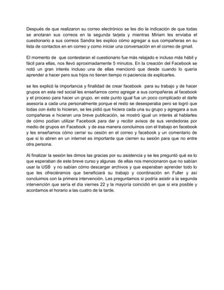 Después de que realizaron su correo electrónico se les dio la indicación de que todas
se anotaran sus correos en la segunda tarjeta y mientras Miriam les enviaba el
cuestionario a sus correos Sandra les explico cómo agregar a sus compañeras en su
lista de contactos en en correo y como iniciar una conversación en el correo de gmail.
El momento de que contestaran el cuestionario fue más relajado e incluso más hábil y
fácil para ellas, nos llevó aproximadamente 5 minutos. En la creación del Facebook se
notó un gran interés incluso una de ellas mencionó que desde cuando lo quería
aprender a hacer pero sus hijos no tienen tiempo ni paciencia de explicarles.
se les explicó la importancia y finalidad de crear facebook para su trabajo y de hacer
grupos en esta red social les enseñamos como agregar a sus compañeras al facebook
y el proceso para hacer un grupo, en este punto igual fue un poco complicado el darle
asesoría a cada una personalmente porque el resto se desesperaba pero se logró que
todas con éxito lo hicieran, se les pidió que hiciera cada una su grupo y agregara a sus
compañeras e hicieran una breve publicación, se mostró igual un interés al hablarles
de cómo podían utilizar Facebook para dar y recibir avisos de sus vendedoras por
medio de grupos en Facebook y de esa manera concluimos con el trabajo en facebook
y les enseñamos cómo cerrar su cesión en el correo y facebook y un comentario de
que si lo abren en un internet es importante que cierren su sesión para que no entre
otra persona.
Al finalizar la sesión les dimos las gracias por su asistencia y se les preguntó qué es lo
que esperaban de este breve curso y algunas de ellas nos mencionaron que no sabían
usar la USB y no sabían cómo descargar archivos y que esperaban aprender todo lo
que les ofreciéramos que beneficiará su trabajo y coordinación en Fuller y así
concluimos con la primera intervención. Les preguntamos si podría asistir a la segunda
intervención que sería el día viernes 22 y la mayoría coincidió en que si era posible y
acordamos el horario a las cuatro de la tarde.

 