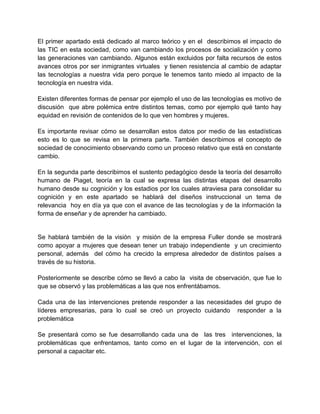 El primer apartado está dedicado al marco teórico y en el describimos el impacto de
las TIC en esta sociedad, como van cambiando los procesos de socialización y como
las generaciones van cambiando. Algunos están excluidos por falta recursos de estos
avances otros por ser inmigrantes virtuales y tienen resistencia al cambio de adaptar
las tecnologías a nuestra vida pero porque le tenemos tanto miedo al impacto de la
tecnología en nuestra vida.
Existen diferentes formas de pensar por ejemplo el uso de las tecnologías es motivo de
discusión que abre polémica entre distintos temas, como por ejemplo qué tanto hay
equidad en revisión de contenidos de lo que ven hombres y mujeres.
Es importante revisar cómo se desarrollan estos datos por medio de las estadísticas
esto es lo que se revisa en la primera parte. También describimos el concepto de
sociedad de conocimiento observando como un proceso relativo que está en constante
cambio.
En la segunda parte describimos el sustento pedagógico desde la teoría del desarrollo
humano de Piaget, teoría en la cual se expresa las distintas etapas del desarrollo
humano desde su cognición y los estadios por los cuales atraviesa para consolidar su
cognición y en este apartado se hablará del diseños instruccional un tema de
relevancia hoy en día ya que con el avance de las tecnologías y de la información la
forma de enseñar y de aprender ha cambiado.

Se hablará también de la visión y misión de la empresa Fuller donde se mostrará
como apoyar a mujeres que desean tener un trabajo independiente y un crecimiento
personal, además del cómo ha crecido la empresa alrededor de distintos países a
través de su historia.
Posteriormente se describe cómo se llevó a cabo la visita de observación, que fue lo
que se observó y las problemáticas a las que nos enfrentábamos.
Cada una de las intervenciones pretende responder a las necesidades del grupo de
líderes empresarias, para lo cual se creó un proyecto cuidando responder a la
problemática
Se presentará como se fue desarrollando cada una de las tres intervenciones, la
problemáticas que enfrentamos, tanto como en el lugar de la intervención, con el
personal a capacitar etc.

 