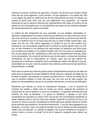 entonces no tenían confianza de agarrarlo y moverlo. Se les tuvo que enseñar desde
cómo dar clic como agarrarlo y como moverlo. Ya que ingresaron a su sesión del RIA
y a la página de gmail en internet se les dio las instrucciones de cómo se creaba una
cuenta de gmail pero tenía que ser una explicación muy específica de manera
individual ya que la señoras desconocían prácticamente todo hasta el nombre de las
partes de una computadora por lo cual decidimos que cada una de nosotras trabajaría
de manera personal con cada una de ellas.
La actitud de dos integrantes fue muy accesible, ya que estaban interesadas en
aprender y preguntaban sus dudas y la tercera que llevaba a su nieta comenzó a decir
que ya se tenía que ir porque su esposo la estaba esperando y que tenía que darle de
comer, le insistimos que no se fuera pero dijo que su nieta le daba mucha lata y que
mejor otro día con más calma regresaba, la verdad es que la niña estaba muy
tranquila en una computadora jugando pero la señora no quiso esperar más y se nos
fue, en ese momento si nos sacamos de onda porque no sabíamos que hacer para
que la señora se quedara y no pudimos evitarlo, pero fue muy obvio su ansiedad por
huir ya que desde que les empezamos a decir que les enseñaríamos diversas cosas
en la computadora, fue cuando le cambio la cara, le dio miedo, e incluso les hacíamos
comentarios de que la computadora no “mordía”, para que de esa manera les
ayudáramos a motivarse y despertar así la curiosidad por saber más allá de lo que les
presentaban en el curso; solo se quedaron tres señoras y entre las tres las atendimos
pacientemente y a detalle.
Para crear la cuenta de correo de gmail tuvimos complicaciones porque en los datos se
pedía que se ingresará el número telefónico de las señoras y después el código que se
enviaba al celular y las señoras no quisieron proporcionar su número de celular por lo
cual no pudimos realizar ni omitir ese paso, fue muy raro que en esta ocasión nos
pidiera el númerotelefónico ya que en la primera intervención no tuvimos esa dificultad.
Decidimos que hicieran su correo en hotmail.com Después y con la asesoría de
nosotras fue posible y rápido crear la cuenta por correo, después les enviamos el
cuestionario el cual se tardaron un poco en contestarlo. La siguiente actividad para las
señoras fue crear el facebook y su grupo en facebook y agregar a sus otras
compañeras les pasamos su correo como una de las tres coordinadoras presentes ya
había realizado todo lo que las otras dos estaban haciendo le pedimos de favor que
enviara un correo a sus dos compañeras en donde tenía que ingresar todos los correos
de las señoras que asistieron a la primera intervención. Y que las fuera agregando a su
facebook y su grupo. Aquí nos pudimos percatar de que la señora auntenía pequeñas
dudas como por ejemplo en ¿dónde se agrega a los nuevos contactos en el grupo? y
¿cómo iniciar un correo en gmail? se le dio la asesoría necesaria para aclarar sus
dudas.

 