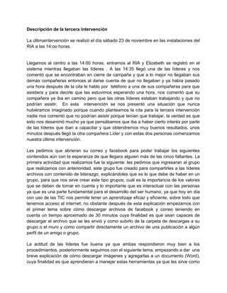 Descripción de la tercera intervención
La últimaintervención se realizó el día sábado 23 de noviembre en las instalaciones del
RIA a las 14:oo horas.

Llegamos al centro a las 14:00 horas. entramos al RIA y Elizabeth se registró en el
sistema mientras llegaban las líderes . A las 14:35 llegó una de las líderes y nos
comentó que se encontraban en cierre de campaña y que a lo mejor no llegaban sus
demás compañeras entonces al darse cuenta de que no llegaban y ya había pasado
una hora después de la cita le hablo por teléfono a una de sus compañeras para que
asistiera y para decirle que las estuvimos esperando una hora, nos comentó que su
compañera ya iba en camino pero que las otras líderes estaban trabajando y que no
podrían asistir, En esta intervención se nos presentó una situación que nunca
hubiéramos imaginado porque cuando planteamos la cita para la tercera intervención
nadie nos comentó que no podrían asistir porque tenían que trabajar, la verdad es que
esto nos desanimó mucho ya que pensábamos que iba a haber cierto interés por parte
de las líderes que iban a capacitar y que obtendremos muy buenos resultados, unos
minutos después llegó la otra compañera Líder y con estas dos personas comenzamos
nuestra última intervención.
Les pedimos que abrieran su correo y facebook para poder trabajar los siguientes
contenidos aún con la esperanza de que llegara alguien más de las cinco faltantes. La
primera actividad que realizamos fue la siguiente: les pedimos que ingresaran al grupo
que realizamos con anterioridad, este grupo fue creado para compartirles a las líderes
archivos con contenido de liderazgo, explicándoles que es lo que debe de haber en un
grupo, para que nos sirve crear este tipo grupos, cuál es la importancia de los valores
que se deben de tomar en cuenta y lo importante que es interactuar con las personas
ya que es una parte fundamental para el desarrollo del ser humano, ya que hoy en día
con uso de las TIC nos permite tener un aprendizaje eficaz y eficiente, sobre todo que
tenemos acceso al internet, no obstante después de esta explicación empezamos con
el primer tema sobre cómo descargar archivos de facebook y correo teniendo en
cuenta un tiempo aproximado de 30 minutos cuya finalidad es que sean capaces de
descargar el archivo que se les envió y como subirlo de la carpeta de descargas a su
grupo o el muro y como compartir directamente un archivo de una publicación a algún
perfil de un amigo o grupo.
La actitud de las líderes fue buena ya que ambas respondieron muy bien a los
procedimientos, posteriormente seguimos con el siguiente tema, empezando a dar una
breve explicación de cómo descargar imágenes y agregarlas a un documento (Word),
cuya finalidad es que aprendieran a manejar estas herramientas ya que les sirve como

 
