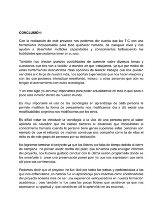 CONCLUSIÓN:
Con la realización de este proyecto nos podemos dar cuenta que las TIC son una
herramienta indispensable para todo quehacer humano, de cualquier nivel y nos
ayudan a desarrollar múltiples capacidades y conocimientos fortaleciendo las
habilidades que podamos tener en su uso.
También nos brindan grandes posibilidades de aprender sobre diversos temas y
cuestiones que nos van a facilitar la manera en que trabajamos, ya que por medio de
estas herramientas descubrimos otras opciones de realizar trabajos que nos pueden
ser útiles a lo largo de nuestra vida, nos aportan experiencias que nos hacen mejores y
con las que podemos interactuar enseñando, incluso, a otras personas que aún no
tengan el acercamiento con estas tecnologías.
Y en este siglo ya son muy importantes para poder actualizarnos en todo lo que poco a
poco está inmerso dentro de nuestro mundo.
Es muy importante el uso de las tecnologías en aprendizaje de cada persona te
permite modificar tu forma de pensamiento nos modificamos día a día existe una
modificabilidad cognitiva nos modificamos por los otros.
Es difícil tratar de introducir la tecnología a la vida de una persona pero al saber
aplicarla es descubrir que no existen barreras ni distancias que imposibilitan el
conocimiento humano cuando la persona tiene ganas superarse estas personas son
ejemplo de que el esfuerzo de muchos construye una compañía como la de ellas el
éxito es de este grupo de personas por su dedicación.
No logramos terminar el proyecto ya que las líderes por falta de tiempo debido al cierre
de campaña no podían asistir dentro del plazo que teníamos para entregar informes
del proyecto, nos hubiera gustado concluir con la última sesión programada donde se
les enseñaría a crear una presentación power poin ya que nos expresaron que sería
útil para sus conferencias.
Podemos decir que el proyecto no fue fácil por todas las trabas y problemáticas a las
que nos enfrentamos ,en cambio fue un aprendizaje para nosotras como coordinadoras
del proyecto además más de ser una experiencia enriquecedora en nuestra formación
académica , pero también lo fue para las pocas líderes que asistieron ya que nos
expresaron su gratitud y que consideran útil lo aprendido en las sesiones.

 