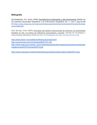 Bibliografía
QuirValdezdez, Fco. Javier.(2005) Sociedad de la información y del conocimiento. Boletín de
los Sistemas Nacionales Estadístico y de Información Geográfica Vol. 1, núm.1 pag 85-88
en:http://www.inegi.org.mx/inegi/contenidos/espanol/prensa/contenidos/Articulos/tecnolog
ia/sociedad.pdf
Díaz Barriga, Frida (2005) Principios del Diseño Instruccional de entornos de aprendizaje
basados en TIC: un marco de referencia sociocultural y situado. Revista de Tecnología y
Comunicación Educativa (ILCE) en:http://investigación.ilce.edu.mx/tyce/41/art1.pdf

http://sitios.itesm.mx/va/dide/red/6/educacion/pbl.html
http://ceupromed.ucol.mx/revista/pdfart/1/27.pdf
http://www.inegi.org.mx/prod_serv/contenidos/espanol/bvinegi/productos/encuestas/esp
eciales/endutih/2010/endutih2010.pdf
http://www.inegi.gob.mx/est/contenidos/espanol/temas/Sociodem/notatinf212.asp

 