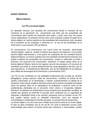 BASES TEÓRICAS

Marco teórico
Las TIC y la brecha digital
Es deseable alcanzar una sociedad del conocimiento donde la inclusión de los
individuos en la generación de conocimiento sea total, que las sociedades del
conocimiento sean fuentes de desarrollo para todos, y sobre todo para los países
menos adelantados. El presente artículo tiene como propósito analizar el papel de la
brecha digital y la brecha cognitiva en las sociedades del conocimiento como causales
de la exclusión de las empresas e individuos en el uso de las tecnologías de la
información y comunicación (TIC) en México.
En consecuencia, hoy encontramos una nueva forma de exclusión, denominada
«brecha digital», capaz de ampliar el abismo que separa a las regiones y a los países
(brecha digital internacional) y a los grupos de ciudadanos de una sociedad (brecha
digital doméstica). La brecha cognitiva pone de manifiesto el potencial de exclusión que
pueden conllevar las sociedades del conocimiento, cuando su desarrollo se limita a
promover una economía del conocimiento. Asimismo, el trabajo aporta cifras de la
brecha digital en México, tanto en los hogares como en las empresas, a fin de poner de
manifiesto que existe un acceso desigual entre las zonas geográficas del país, que no
sólo depende de la infraestructura disponible, sino de las habilidades de la población
para utilizar las tecnologías de la información y comunicación (TIC).
Las TIC se han constituido en una estrategia fundamental para el logro de cambios
pedagógicos, porque generan redes de conocimiento, modifican la actitud de los
sujetos involucrados en el aprendizaje y mejoran sustantivamente la calidad de la
educación. Este artículo instala la discusión acerca de la enorme necesidad de trabajar
sobre los actores, tanto en la capacitación de profesores y alumnos como en las
problemáticas planteadas por el encuentro entre nativos e inmigrantes digitales.
Asimismo, se plantea una problemática menos evidente pero igualmente compleja: es
aquella que aparece al confrontar la escuela como institución con su capacidad de
respuesta y flexibilidad frente a los cambios necesarios para la inclusión de las TIC,
que pueden atentar contra su identidad institucional, como por ejemplo la
horizontalidad y multiplicidad de fuentes del saber, el conocimiento de acceso libre.
La brecha digital no es otra cosa que el reflejo de la brecha social en el mundo digital.
Si bien se debe considerar que el uso de las TIC para el desarrollo humano porta
oportunidades para reducir la brecha social para individuos o comunidades, existen

 