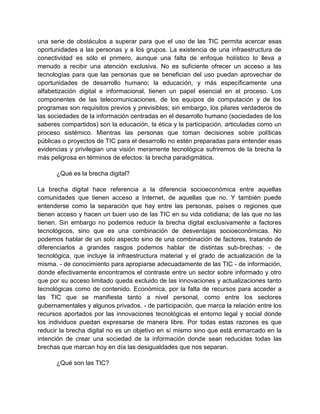 una serie de obstáculos a superar para que el uso de las TIC permita acercar esas
oportunidades a las personas y a los grupos. La existencia de una infraestructura de
conectividad es sólo el primero, aunque una falta de enfoque holístico lo lleva a
menudo a recibir una atención exclusiva. No es suficiente ofrecer un acceso a las
tecnologías para que las personas que se benefician del uso puedan aprovechar de
oportunidades de desarrollo humano; la educación, y más específicamente una
alfabetización digital e informacional, tienen un papel esencial en el proceso. Los
componentes de las telecomunicaciones, de los equipos de computación y de los
programas son requisitos previos y previsibles; sin embargo, los pilares verdaderos de
las sociedades de la información centradas en el desarrollo humano (sociedades de los
saberes compartidos) son la educación, la ética y la participación, articuladas como un
proceso sistémico. Mientras las personas que toman decisiones sobre políticas
públicas o proyectos de TIC para el desarrollo no estén preparadas para entender esas
evidencias y privilegian una visión meramente tecnológica sufriremos de la brecha la
más peligrosa en términos de efectos: la brecha paradigmática.
¿Qué es la brecha digital?
La brecha digital hace referencia a la diferencia socioeconómica entre aquellas
comunidades que tienen acceso a Internet, de aquellas que no. Y también puede
entenderse como la separación que hay entre las personas, países o regiones que
tienen acceso y hacen un buen uso de las TIC en su vida cotidiana; de las que no las
tienen. Sin embargo no podemos reducir la brecha digital exclusivamente a factores
tecnológicos, sino que es una combinación de desventajas socioeconómicas. No
podemos hablar de un solo aspecto sino de una combinación de factores, tratando de
diferenciarlos a grandes rasgos podemos hablar de distintas sub-brechas: - de
tecnológica, que incluye la infraestructura material y el grado de actualización de la
misma. - de conocimiento para apropiarse adecuadamente de las TIC - de información,
donde efectivamente encontramos el contraste entre un sector sobre informado y otro
que por su acceso limitado queda excluido de las innovaciones y actualizaciones tanto
tecnológicas como de contenido. Económica, por la falta de recursos para acceder a
las TIC que se manifiesta tanto a nivel personal, como entre los sectores
gubernamentales y algunos privados. - de participación, que marca la relación entre los
recursos aportados por las innovaciones tecnológicas el entorno legal y social donde
los individuos puedan expresarse de manera libre. Por todas estas razones es que
reducir la brecha digital no es un objetivo en sí mismo sino que está enmarcado en la
intención de crear una sociedad de la información donde sean reducidas todas las
brechas que marcan hoy en día las desigualdades que nos separan.
¿Qué son las TIC?

 