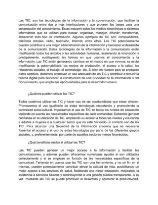 Las TIC, son las tecnologías de la información y la comunicación, que facilitan la
comunicación entre dos o más interlocutores y que proveen las bases para una
construcción del conocimiento. Estas incluyen todos los medios electrónicos o sistemas
informáticos que se utilizan para buscar, organizar, manejar, difundir, transformar,
almacenar todo tipo de información. Algunos ejemplos de TIC son: computadoras,
teléfonos móviles, radio, televisión, Internet, entre otras. Las TIC potencialmente
pueden contribuir a una mejor administración de la información y favorecer el desarrollo
de la comunicación. Estas tecnologías de la información y la comunicación están
modificando todos los ámbitos y las actividades humanas, acelerando la innovación y
principalmente, sustituyendo las formas en que usamos el conocimiento y la
información. Las TIC están generando cambios en el mundo en que vivimos; se están
modificando la gobernabilidad, los modos de producción, el acceso a la salud, las
relaciones sociales, el trabajo, el aprendizaje, etc. Si bien en nuestro país se producen
estos cambios, debemos promover un uso adecuado de las TIC y contribuir a reducir la
brecha digital para favorecer la construcción de una Sociedad de la Información o del
Conocimiento, que amplíe las oportunidades para el desarrollo humano.

¿Quiénes pueden utilizar las TIC?
Todos podemos utilizar las TIC y hacer uso de las oportunidades que estas ofrecen.
Promovemos el uso igualitario de estas tecnologías respetando y promoviendo la
diversidad socio-cultural. Impulsamos el uso de TIC en todos los niveles de educación
teniendo en cuenta las necesidades específicas de cada comunidad. Debemos generar
confianza en la utilización de TIC, ampliando su acceso a todos los niveles y educando
a adultos a mujeres o a cualquier sector que no esté haciendo un correcto uso de las
TIC. Para alcanzar una Sociedad de la Información creemos que es necesario
fomentar el acceso y el uso de estas tecnologías por parte de los diferentes grupos
sociales, y, preferentemente, por parte de aquellos sectores menos favorecidos.
¿Qué beneficios recibo al utilizar las TIC?
Las TIC pueden generar un mejor acceso a la información y facilitar las
comunicaciones, y además pueden ofrecernos numerosas ayudas si son utilizadas
correctamente y si se emplean en función de las necesidades específicas de la
comunidad. Teniendo en cuenta que las TIC son una herramienta, y no un fin en sí
mismas, pueden potencialmente contribuir elevar la calidad de vida; posibilitando un
mejor acceso a los servicios de salud, facilitando una mejor educación, mejorando la
asistencia a servicios básicos y contribuyendo a una gestión pública transparente. A su
vez, mediante las TIC se puede promover el desarrollo y optimizar la productividad.

 