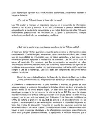 Estas tecnologías aportan más oportunidades económicas, posibilitando realizar el
trabajo a distancia.
¿Por qué las TIC contribuyen al desarrollo humano?
Las TIC ayudan a manejar un importante recurso en el desarrollo: la información;
facilitando su acceso y difusión. A su vez contribuyen a generar conocimiento,
principalmente a través de la comunicación y las redes. Entendemos a las TIC como
herramientas potenciadoras del desarrollo de la gente y comunidades, siempre
teniendo en cuenta el valor de su contexto a nivel local.

¿Qué habría que tener en cuenta para que el uso de las TIC sea viable?
Al hacer uso de las TIC hay que tener en cuenta: para qué sirve la información en cada
caso concreto; cómo la recogen, transforman y comunican los actores locales; cuáles
son las necesidades de información que no están satisfechas, y que usos de la
información pueden agregarse o mejorar los ya existentes. Las TIC por sí solas no
hacen al desarrollo. Es necesario que las comunidades se apropien de ellas,
articulándose en estructuras reticulares; las usen como herramientas y las apliquen en
función de sus necesidades locales. Hay que tener en claro cuál es la misión social que
cumple el uso de la tecnología. Este uso, debe ser comprendido para poder tomar
mejores decisiones.
Dentro del marco de los Objetivos de Desarrollo del Milenio de Naciones Unidas,
¿cómo contribuyen las TIC a la potenciación de la mujer y equidad de género?
Al considerar la utilización de las TIC para favorecer la equidad de género, se debe
subrayar primero la existencia de una brecha digital de género, es decir, una brecha de
género dentro de la propia brecha digital. En casi todos los países, los hombres
constituyen la mayoría de los usuarios de Internet y de las TIC. Por tanto, la primera
medida debe ser poner énfasis en la capacitación sobre el uso de las TIC entre niñas y
mujeres, y su acceso a dichas tecnologías. El Objetivo 3 de Desarrollo del Milenio de
NNUU se refiere a promover la equidad de género y el empoderamiento de las
mujeres. La meta específica para este objetivo es eliminar la disparidad de género en
todos los niveles de educación. Tomamos en cuenta las siguientes acciones que
recomienda NNUU para este objetivo, poniendo énfasis sobre la vertiente educativa:
Llevar a cabo programas educativos y de alfabetización orientados específicamente
hacia niñas y mujeres pobres usando las TIC apropiadas. A veces se menciona que la

 