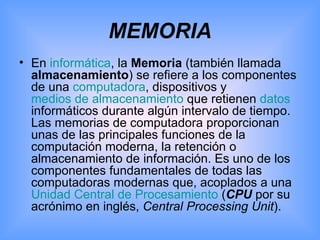 MEMORIA En  informática , la  Memoria  (también llamada  almacenamiento ) se refiere a los componentes de una  computadora , dispositivos y  medios de almacenamiento  que retienen  datos  informáticos durante algún intervalo de tiempo. Las memorias de computadora proporcionan unas de las principales funciones de la computación moderna, la retención o almacenamiento de información. Es uno de los componentes fundamentales de todas las computadoras modernas que, acoplados a una  Unidad Central de Procesamiento  ( CPU  por su acrónimo en inglés,  Central Processing Unit ). 
