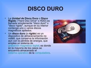 DISCO DURO La  Unidad de   Disco Duro  o  Disco Rígido  ("Hard Disc Drive" o HDD) es llamada simplemente "disco duro" o "disco rígido", aunque en su interior contenga uno o varios discos magnéticos apilados. Un  disco duro  (o  rígido ) es un dispositivo de almacenamiento no volátil, que conserva la información aun con la pérdida de energía, que emplea un sistema de  grabación magnética digital ; es donde en la mayoría de los casos se encuentra almacenado el  sistema operativo  de la  computadora . 