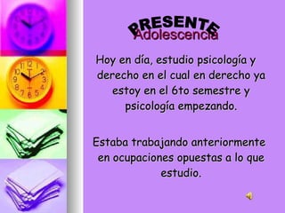 Adolescencia Hoy en día, estudio psicología y derecho en el cual en derecho ya estoy en el 6to semestre y psicología empezando. Estaba trabajando anteriormente en ocupaciones opuestas a lo que estudio. PRESENTE 