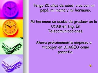 Tengo 20 años de edad, vivo con mi papá, mi mamá y mi hermano. Mi hermano se acaba de graduar en la UCAB en Ing. En Telecomunicaciones. Ahora próximamente empiezo a trabajar en DIAGEO como pasantía. 