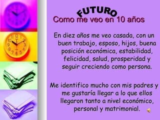 Como me veo en 10 años En diez años me veo casada, con un buen trabajo, esposo, hijos, buena posición económica, estabilidad, felicidad, salud, prosperidad y seguir creciendo como persona. Me identifico mucho con mis padres y me gustaría llegar a lo que ellos llegaron tanto a nivel económico, personal y matrimonial. FUTURO 