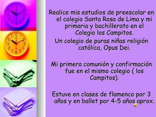 Realice mis estudios de preescolar en el colegio Santa Rosa de Lima y mi primaria y bachillerato en el Colegio los Campitos. Un colegio de puras niñas religión católica, Opus Dei. Mi primera comunión y confirmación fue en el mismo colegio ( los Campitos). Estuve en clases de flamenco por 3 años y en ballet por 4-5 años aprox. 