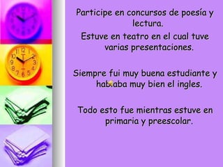 Participe en concursos de poesía y lectura.  Estuve en teatro en el cual tuve varias presentaciones. Siempre fui muy buena estudiante y hablaba muy bien el ingles. Todo esto fue mientras estuve en primaria y preescolar. 
