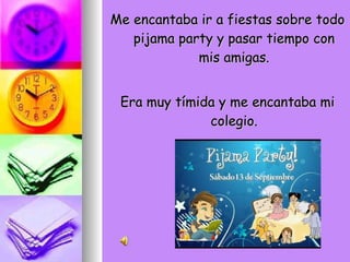 Me encantaba ir a fiestas sobre todo pijama party y pasar tiempo con mis amigas. Era muy tímida y me encantaba mi colegio. 