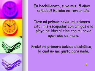 En bachillerato, tuve mis 15 años soñados!! Estaba en tercer año. Tuve mi primer novio, mi primera cita, mis escapadas con amigos a la playa he idas al cine con mi novio agarrada de mano. Probé mi primera bebida alcohólica, lo cual no me gusto para nada. 