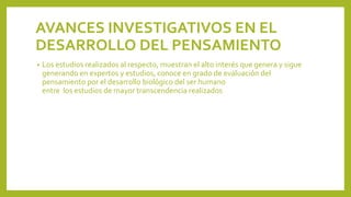 AVANCES INVESTIGATIVOS EN EL
DESARROLLO DEL PENSAMIENTO
• Los estudios realizados al respecto, muestran el alto interés que genera y sigue
generando en expertos y estudios, conoce en grado de evaluación del
pensamiento por el desarrollo biológico del ser humano
entre los estudios de mayor transcendencia realizados
 