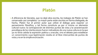 Platón
• A diferencia de Sócrates, que no dejó obra escrita, los trabajos de Platón se han
conservado casi completos. La mayor parte están escritos en forma dialogada; de
hecho, Platón fue el primer autor que utilizó el diálogo para exponer un
pensamiento filosófico, y tal forma constituía ya por sí misma un elemento
cultural nuevo: la contraposición de distintos puntos de vista y la caracterización
psicológica de los interlocutores fueron indicadores de una nueva cultura en la que
ya no tenía cabida la expresión poética u oracular, sino el debate para establecer
un conocimiento cuya legitimación residía en el libre intercambio de puntos de
vista y no en la simple enunciación.
 