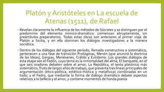 Platón y Aristóteles en La escuela de
Atenas (1511), de Rafael
• Revelan claramente la influencia de los métodos de Sócrates y se distinguen por el
predominio del elemento mímico-dramático: comienzan abruptamente, sin
preámbulos preparatorios. Todas estas obras son anteriores al primer viaje de
Platón a Sicilia, y en ella dominan los diálogos investigadores a la manera
socrática.
• Dentro de los diálogos del siguiente período, llamado constructivo o sistemático,
pertenecen a una fase de transición Protágoras, Menón (que anunció la doctrina
de las Ideas), Gorgias, Menéxenes, Crátilo y Eutidemo. Los grandes diálogos de
esta etapa son el Fedón, cuyo tema es la inmortalidad del alma; El banquete, en el
que seis oradores debaten sobre el amor; La República, el texto platónico más
sistemático, fruto de largos años de trabajo, que presenta tres líneas principales de
argumentación (ético-política, estético-mística y metafísica) combinadas en un
todo; y el Fedro, que mediante la forma de diálogo dramático debate aspectos
relativos a la belleza y el amor, y contiene momentos de honda poesía
 
