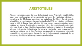 ARISTÓTELES
• Algunos ejemplos pueden dar idea de hasta qué punto Aristóteles estableció las
bases que configurarían el pensamiento europeo: las teologías cristiana y
musulmana del Medioevo asumieron su metafísica; la física y la astronomía
aristotélicas se mantuvieron vigentes hasta el siglo XVII; sus estudios zoológicos,
hasta el XIX; la lógica, hasta el siglo XX; sus apenas cincuenta páginas sobre
estética se siguen debatiendo en nuestros días. Su incuestionada autoridad,
reforzada desde la Baja Edad Media por el aristotelismo eclesiástico, llegó incluso
a frenar el desarrollo de la ciencia. De tomarse este hecho como una acusación,
habría que dirigirla no al filósofo sino a sus dogmáticos seguidores; pero más
razonable es tomarlo como ilustración de la sobrehumana magnitud de su
impronta y del abismal adelanto que representó su obra.
 