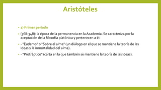 Aristóteles
• 1) Primer período
• (368-348): la época de la permanencia en la Academia. Se caracteriza por la
aceptación de la filosofía platónica y pertenecen a él:
• - "Eudemo" o "Sobre el alma" (un diálogo en el que se mantiene la teoría de las
Ideas y la inmortalidad del alma).
• - "Protréptico" (carta en la que también se mantiene la teoría de las Ideas).
 