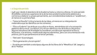 • 2) Segundo período
• (348-335): desde el abandono de la Academia hasta su retorno aAtenas. En este periodo
Aristóteles comienza a apartarse de la de las tesis predominantemente platónicas y
comienza a elaborar su propio pensamiento, aun considerándose todavía un "académico",
al menos en su primera fase.
• - "Sobre la filosofía" (crítica la teoría de las Ideas, al menos en su interpretación
matemática que las identifica con los números).
• - "Ética a Eudemo" (se atribuye a sus años en Assos, ateniéndose aún a la concepción
platónica de la virtud. Los librosV,VI yVII son idénticos a los de la ética a Nicómaco.
Algunos estudiosos de Aristóteles la consideran una obra que reproduce la Ética a
Nicómaco, o la versiona, modificando algunos elementos, pero con una orientación más
práctica, por lo que pertenecería al tercer período).
• - "Del cielo" (Cosmología).
• - "De la generación y la corrupción".
• - Se atribuyen también a esta época algunos de los libros de la "Metafísica" (W. Jaeger) y
de la "Política".
 