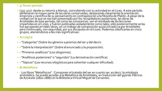 • 3)Tercer período
• (335-322): desde su retorno aAtenas, coincidiendo con su actividad en el Liceo. A este período
pertenecen la mayor parte de las obras conservadas, destacando claramente la orientación
empirista y científica de su pensamiento en contraposición a la filosofía de Platón. A pesar de la
unidad con la que se nos han presentado por los recopiladores posteriores, las obras de
Aristóteles de este período, tal como las conocemos, son el resultado de las lecciones
impartidas en el Liceo, y fueron publicadas aisladamente como tales; sólo posteriormente se las
fue agrupando en tales obras, en un trabajo de composición quizá iniciado ya por Aristóteles
pero continuado, con seguridad, por sus discípulos en el Liceo. Podemos clasificarlas en cinco
grupos, ateniéndonos a las más significativas:
• A) Lógica
• - "Categorías" (Sobre los géneros supremos del ser y del decir).
• - "Sobre la interpretación" (Sobre el enunciado y la proposición).
• - "Primeros analíticos" (Los silogismos).
• - "Analíticos posteriores" o "segundos" (La demostración científica).
• - "Tópicos" (Los recursos silogísticos para solventar cualquier dificultad).
• B) Metafísica
• - Los libros "Metafísicos" . Componen el tratado del ser en cuanto ser, es decir, la ontología
aristotélica. Se puede acceder a la Metafísica de Aristóteles, en traducción del gijonés Patricio
de Azcárate (1800-1886) en la BibliotecaVirtual Miguel de Cervantes.
 