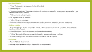 • C) Obras científicas
• - "Física" (Tratado sobre la naturaleza. Análisis del cambio).
• - "Meteorológicos".
• - "Historias de los animales" (Zoología: un conjunto de estudios a los que dedicó la mayor parte de su actividad y que
para algunos es su obra maestra).
• - "Del movimiento de los animales".
• - "De la generación de los animales".
• - "Sobre el alma" (La psicología).
• - "Parva naturalia" (conjunto de pequeños tratados sobre la percepción, la memoria, el sueño, entre otros).
• D) Ética y política
• - "Gran moral" (Según algunos especialistas, como P. Aubenque, no sería una obra de Aristóteles; otros, como J. Ll.
Ackrill, consideran que sí).
• - "Ética a Nicómaco" (Obra que contiene la doctrina ética deAristóteles).
• - "Política" (Exposición del pensamiento aristotélico sobre la organización social y política).
• - "Constituciones" (Análisis de numerosas constituciones de las polis de su época).
• E) Estética
• -"Retórica" (El arte de convencer).
• -"Poética" (Sobre la creación artística, obra perdida en su mayor parte).
 