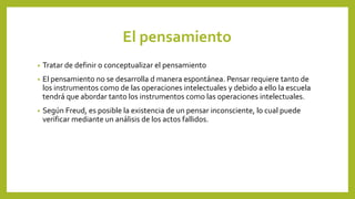 El pensamiento
• Tratar de definir o conceptualizar el pensamiento
• El pensamiento no se desarrolla d manera espontánea. Pensar requiere tanto de
los instrumentos como de las operaciones intelectuales y debido a ello la escuela
tendrá que abordar tanto los instrumentos como las operaciones intelectuales.
• Según Freud, es posible la existencia de un pensar inconsciente, lo cual puede
verificar mediante un análisis de los actos fallidos.
 