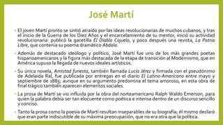 José Martí
• El joven Martí pronto se sintió atraído por las ideas revolucionarias de muchos cubanos, y tras
el inicio de la Guerra de los Diez Años y el encarcelamiento de su mentor, inició su actividad
revolucionaria: publicó la gacetilla El Diablo Cojuelo, y poco después una revista, La Patria
Libre, que contenía su poema dramático Abdala.
• Además de destacado ideólogo y político, José Martí fue uno de los más grandes poetas
hispanoamericanos y la figura más destacada de la etapa de transición al Modernismo, que en
América supuso la llegada de nuevos ideales artísticos.
• Su única novela, Amistad funesta, también llamada Lucía Jérez y firmada con el pseudónimo
de Adelaida Ral, fue publicada por entregas en el diario El Latino-Americano entre mayo y
septiembre de 1885; aunque en su argumento predomina el tema amoroso, en esta obra de
final trágico también aparecen elementos sociales.
• La prosa de Martí se vio influida por la obra del norteamericano Ralph Waldo Emerson, para
quien la palabra debía ser tan elocuente como poética e intensa dentro de un discurso sencillo
y conciso.
• Tanto la prosa como la poesía de Martí resultan inseparables de su biografía; él mismo declaró
que eran parte indiscutible de su máxima preocupación, que no era otra que la política.
 