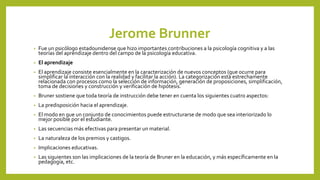 Jerome Brunner
• Fue un psicólogo estadounidense que hizo importantes contribuciones a la psicología cognitiva y a las
teorías del aprendizaje dentro del campo de la psicología educativa.
• El aprendizaje
• El aprendizaje consiste esencialmente en la caracterización de nuevos conceptos (que ocurre para
simplificar la interacción con la realidad y facilitar la acción). La categorización está estrechamente
relacionada con procesos como la selección de información, generación de proposiciones, simplificación,
toma de decisiones y construcción y verificación de hipótesis.
• Bruner sostiene que toda teoría de instrucción debe tener en cuenta los siguientes cuatro aspectos:
• La predisposición hacia el aprendizaje.
• El modo en que un conjunto de conocimientos puede estructurarse de modo que sea interiorizado lo
mejor posible por el estudiante.
• Las secuencias más efectivas para presentar un material.
• La naturaleza de los premios y castigos.
• Implicaciones educativas.
• Las siguientes son las implicaciones de la teoría de Bruner en la educación, y más específicamente en la
pedagogía, etc.
 