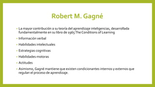 Robert M. Gagné
• La mayor contribución a su teoría del aprendizaje inteligencias, desarrollada
fundamentalmente en su libro de 1965The Conditions of Learning
• Información verbal
• Habilidades intelectuales
• Estrategias cognitivas
• Habilidades motoras
• Actitudes
• Asimismo, Gagné mantiene que existen condicionantes internos y externos que
regulan el proceso de aprendizaje.
 