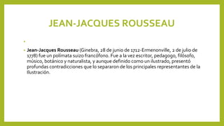 JEAN-JACQUES ROUSSEAU
•
• Jean-Jacques Rousseau (Ginebra, 28 de junio de 1712-Ermenonville, 2 de julio de
1778) fue un polímata suizo francófono. Fue a la vez escritor, pedagogo, filósofo,
músico, botánico y naturalista, y aunque definido como un ilustrado, presentó
profundas contradicciones que lo separaron de los principales representantes de la
Ilustración.
 