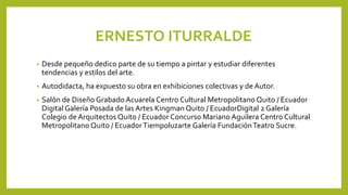 ERNESTO ITURRALDE
• Desde pequeño dedico parte de su tiempo a pintar y estudiar diferentes
tendencias y estilos del arte.
• Autodidacta, ha expuesto su obra en exhibiciones colectivas y de Autor.
• Salón de Diseño Grabado Acuarela Centro Cultural Metropolitano Quito / Ecuador
Digital Galería Posada de las Artes Kingman Quito / EcuadorDigital 2 Galería
Colegio de Arquitectos Quito / Ecuador Concurso Mariano Aguilera Centro Cultural
Metropolitano Quito / EcuadorTiempoluzarte Galería FundaciónTeatro Sucre.
 