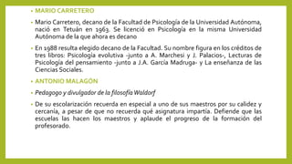 • MARIO CARRETERO
• Mario Carretero, decano de la Facultad de Psicología de la Universidad Autónoma,
nació en Tetuán en 1963. Se licenció en Psicología en la misma Universidad
Autónoma de la que ahora es decano
• En 1988 resulta elegido decano de la Facultad. Su nombre figura en los créditos de
tres libros: Psicología evolutiva -junto a A. Marchesi y J. Palacios-, Lecturas de
Psicología del pensamiento -junto a J.A. García Madruga- y La enseñanza de las
Ciencias Sociales.
• ANTONIO MALAGÓN
• Pedagogo y divulgador de la filosofíaWaldorf
• De su escolarización recuerda en especial a uno de sus maestros por su calidez y
cercanía, a pesar de que no recuerda qué asignatura impartía. Defiende que las
escuelas las hacen los maestros y aplaude el progreso de la formación del
profesorado.
 