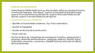 • CARLOS VILLALVA AVILES
• Carlos RupertoVillalba Avilés tiene 44 años de edad, realizo sus estudios primarios
en la Escuela Salesiana “Don Bosco”, superior Universidad Central del Ecuador,
superior D escuela Politécnica del Ejercito. Superior M Escuela Politécnica del
Ejercito, superior S escuela Politécnica del ejercito.
• COMPETENCIAS DEL ASPIRANTE
• - Bachiller en humanidades modernas. Esp. Físico matemático
• - Auxiliar en topografía
• - Auxiliar en técnicas de la construcción
• -Tercer nivel, etc.
• Escritor de libros de: metodología de investigación Científica, anteproyectos y
proyectos, desarrollo del Pensamiento, pedagogía, didáctica, filosofía, lógica,
matemática, economía 1, economía 2, realidad nacional, educación en valores,
técnicas de estudio.
 