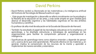David Perkins
• David Perkins recibió su Doctorado en las matemáticas y la inteligencia artificial
del Instituto deTecnología de Massachusetts en 1970
• . Este grupo de investigación y desarrollo se refería inicialmente con la psicología y
la filosofía de la educación en las artes, y más tarde amplió en gran medida para
abarcar el desarrollo cognitivo y las habilidades cognitivas en los dos ámbitos
humanístico y científico.
• Es profesor de alto nivel de educación en la Escuela de Educación de Harvard.
• También ha estudiado el papel de las tecnologías educativas en la enseñanza y el
aprendizaje, y ha diseñado estructuras y estrategias de aprendizaje en las
organizaciones para facilitar la comprensión personal y organizacional e
inteligencia.
• Significativas de aprendizaje tiene como objetivo entender y depende de pensar
con y acerca de lo que está aprendiendo. Pensando efectiva en las materias y, en
general, implica la comprensión de los recursos de la mente y aprender a
implementar de manera sensible y sistemática.
 