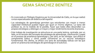 GEMA SÁNCHEZ BENÍTEZ
• Es Licenciada en Filología Hispánica por la Universidad de Cádiz, en la que realizó
cursos especializados de didáctica del español.
• Las estrategias de aprendizaje permiten que estudiantes con mayor o menor
capacidad intelectual puedan lograr por igual un mismo objetivo. La tarea del
profesor es, en la medida de lo posible, hacer que todos ellos desarrollen sus
propias estrategias y obtengan un mayor y mejor rendimiento durante el proceso.
• Este trabajo de investigación se estructura en una parte teórica, centrada, por un
lado, en la revisión del concepto de estrategia de aprendizaje, clasificación y papel
en el proceso de enseñanza-aprendizaje y, por otro, en las ventajas que ofrece el
componente lúdico y cómo puede convertirse en un recurso estratégico
fundamental. Por último, se ofrece una serie de actividades lúdicas con las que
poner en práctica las estrategias de aprendizaje en el aula ELE.
 