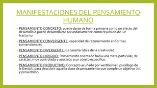 MANIFESTACIONES DEL PENSAMIENTO
HUMANO
• PENSAMIENTO CONCRETO: puede darse de forma primaria como un afecto del
desarrollo o puede desarrollarse secundariamente como resultado de un
trastorno
• PENSAMIENTO CONVERGENTE: capacidad de razonamiento en formas
convencionales
• PENSAMIENTO DIVERGENTE: Es característica de la creatividad
• PENSAMIENTO DIRIGIDO: Pensamiento orientado hacia una meta particular, de
carácter, muy controlado y asociado a un objeto especifico.
• PENSAMIENTO PRODUCTIVO: Concepto acuñado por wertheimer, psicólogo de
la Gestalt, para descubrir aquella clase de pensamiento que cumple un objetivo útil
y provechoso.
 