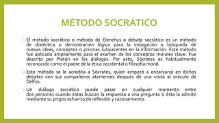 MÉTODO SOCRÁTICO
• El método socrático o método de Elenchus o debate socrático es un método
de dialéctica o demostración lógica para la indagación o búsqueda de
nuevas ideas, conceptos o prismas subyacentes en la información. Este método
fue aplicado ampliamente para el examen de los conceptos morales clave. Fue
descrito por Platón en los diálogos. Por esto, Sócrates es habitualmente
reconocido como el padre de la ética occidental o filosofía moral.
• Este método se le acredita a Sócrates, quien empezó a enzarzarse en dichos
debates con sus compañeros atenienses después de una visita al oráculo de
Delfos.
• Un diálogo socrático puede pasar en cualquier momento entre
dos personas cuando éstas buscan la respuesta a una pregunta si ésta la admite
mediante su propio esfuerzo de reflexión y razonamiento.
 
