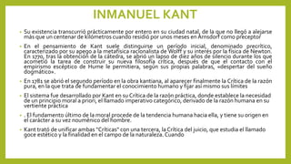 INMANUEL KANT
• Su existencia transcurrió prácticamente por entero en su ciudad natal, de la que no llegó a alejarse
más que un centenar de kilómetros cuando residió por unos meses en Arnsdorf como preceptor
• En el pensamiento de Kant suele distinguirse un período inicial, denominado precrítico,
caracterizado por su apego a la metafísica racionalista de Wolff y su interés por la física de Newton.
En 1770, tras la obtención de la cátedra, se abrió un lapso de diez años de silencio durante los que
acometió la tarea de construir su nueva filosofía crítica, después de que el contacto con el
empirismo escéptico de Hume le permitiera, según sus propias palabras, «despertar del sueño
dogmático».
• En 1781 se abrió el segundo período en la obra kantiana, al aparecer finalmente la Crítica de la razón
pura, en la que trata de fundamentar el conocimiento humano y fijar así mismo sus límites
• El sistema fue desarrollado por Kant en su Crítica de la razón práctica, donde establece la necesidad
de un principio moral a priori, el llamado imperativo categórico, derivado de la razón humana en su
vertiente práctica
• . El fundamento último de la moral procede de la tendencia humana hacia ella, y tiene su origen en
el carácter a su vez nouménico del hombre.
• Kant trató de unificar ambas "Críticas" con una tercera, la Crítica del juicio, que estudia el llamado
goce estético y la finalidad en el campo de la naturaleza.Cuando
 