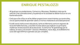 ENRIQUE PESTALOZZI
• Al igual que sus predecesores, Comenius y Rousseau, Pestalozzi creía que la
solución a las contradicciones y la pobreza en la sociedad se debían buscar en una
buena educación
• Creía que a los niños no se les deben proporcionar conocimientos ya construidos,
sino la oportunidad de aprender sobre sí mismos mediante la actividad personal.
• Fundó varias instituciones educativas, tanto en Alemania como en regiones de
Suiza de habla francesa, y escribió muchas obras que explican sus principios
modernos revolucionarios de la educación. Su lema fue "El aprendizaje por la
cabeza, la mano y el corazón". Gracias a Pestalozzi, hacia 1830, el analfabetismo
suizo del siglo XVIII fue superado casi por completo.
 