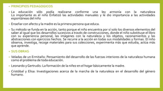• PRINCIPIOS PEDAGOGICOS
• La educación sólo podía realizarse conforme una ley armonía con la naturaleza
Lo importante es el niño Enfatizó las actividades manuales y le dio importancia a las actividades
espontáneas del niño
• Enseñar con afecto y la madre es la primera persona que educa.
• Su método se funda en la acción, tanto porque el niño encuentra por sí solo los diversos elementos del
saber al igual que los desarrollos sucesivos a través de construcciones, donde el niño substituye el libro
con su experiencia personal, las imágenes con la naturaleza y los objetos, razonamientos y las
abstracciones con ejercicios hechos. Se recurre a la acción en todas sus modalidades y formas. El niño
observa, investiga, recoge materiales para sus colecciones, experimenta más que estudia, actúa más
que aprende.
• SUS OBRAS
• Veladas de un Ermitaño: Pensamiento del desarrollo de las fuerzas interiores de la naturaleza humana
como el problema de toda educación.
• Leonardo y Gertrudis: La formación de la niñez en el hogar básicamente la madre.
• Cristóbal y Elisa: Investigaciones acerca de la marcha de la naturaleza en el desarrollo del género
humano.
 