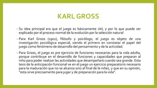KARL GROSS
• Su idea principal era que el juego es básicamente útil, y por lo que puede ser
explicado por el proceso normal de la evolución por la selección natural
• Para Karl Groos (1902), filósofo y psicólogo; el juego es objeto de una
investigación psicológica especial, siendo el primero en constatar el papel del
juego como fenómeno de desarrollo del pensamiento y de la actividad.
• Para Groos, el juego es pre ejercicio de funciones necesarias para la vida adulta,
porque contribuye en el desarrollo de funciones y capacidades que preparan al
niño para poder realizar las actividades que desempeñará cuando sea grande. Esta
tesis de la anticipación funcional ve en el juego un ejercicio preparatorio necesario
para la maduración que no se alcanza sino al final de la niñez, y que en su opinión,
“esta sirve precisamente para jugar y de preparación para la vida”.
 