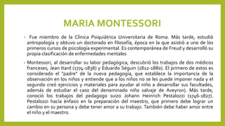 MARIA MONTESSORI
• Fue miembro de la Clínica Psiquiátrica Universitaria de Roma. Más tarde, estudió
antropología y obtuvo un doctorado en filosofía, época en la que asistió a uno de los
primeros cursos de psicología experimental. Es contemporánea de Freud y desarrolló su
propia clasificación de enfermedades mentales
• Montessori, al desarrollar su labor pedagógica, descubrió los trabajos de dos médicos
franceses, Jean Itard (1774-1838) y Eduardo Séguin (1812-1880). El primero de estos es
considerado el "padre" de la nueva pedagogía, que establece la importancia de la
observación en los niños y entiende que a los niños no se les puede imponer nada y el
segundo creó ejercicios y materiales para ayudar al niño a desarrollar sus facultades,
además de estudiar el caso del denominado niño salvaje de Aveyron). Más tarde,
conoció los trabajos del pedagogo suizo Johann Heinrich Pestalozzi (1746-1827).
Pestalozzi hacía énfasis en la preparación del maestro, que primero debe lograr un
cambio en su persona y debe tener amor a su trabajo. También debe haber amor entre
el niño y el maestro.
 