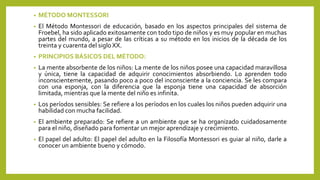 • MÉTODO MONTESSORI
• El Método Montessori de educación, basado en los aspectos principales del sistema de
Froebel, ha sido aplicado exitosamente con todo tipo de niños y es muy popular en muchas
partes del mundo, a pesar de las críticas a su método en los inicios de la década de los
treinta y cuarenta del siglo XX.
• PRINCIPIOS BÁSICOS DEL MÉTODO:
• La mente absorbente de los niños: La mente de los niños posee una capacidad maravillosa
y única, tiene la capacidad de adquirir conocimientos absorbiendo. Lo aprenden todo
inconscientemente, pasando poco a poco del inconsciente a la conciencia. Se les compara
con una esponja, con la diferencia que la esponja tiene una capacidad de absorción
limitada, mientras que la mente del niño es infinita.
• Los períodos sensibles: Se refiere a los períodos en los cuales los niños pueden adquirir una
habilidad con mucha facilidad.
• El ambiente preparado: Se refiere a un ambiente que se ha organizado cuidadosamente
para el niño, diseñado para fomentar un mejor aprendizaje y crecimiento.
• El papel del adulto: El papel del adulto en la Filosofía Montessori es guiar al niño, darle a
conocer un ambiente bueno y cómodo.
 