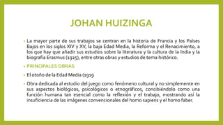 JOHAN HUIZINGA
• La mayor parte de sus trabajos se centran en la historia de Francia y los Países
Bajos en los siglos XIV y XV, la baja Edad Media, la Reforma y el Renacimiento, a
los que hay que añadir sus estudios sobre la literatura y la cultura de la India y la
biografía Erasmus (1925), entre otras obras y estudios de tema histórico.
• PRINCIPALES OBRAS
• El otoño de la Edad Media (1919
• Obra dedicada al estudio del juego como fenómeno cultural y no simplemente en
sus aspectos biológicos, psicológicos o etnográficos, concibiéndolo como una
función humana tan esencial como la reflexión y el trabajo, mostrando así la
insuficiencia de las imágenes convencionales del homo sapiens y el homo faber.
 