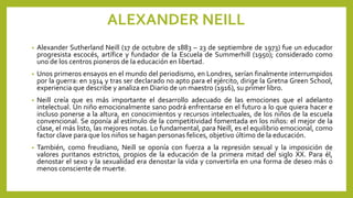 ALEXANDER NEILL
• Alexander Sutherland Neill (17 de octubre de 1883 – 23 de septiembre de 1973) fue un educador
progresista escocés, artífice y fundador de la Escuela de Summerhill (1950); considerado como
uno de los centros pioneros de la educación en libertad.
• Unos primeros ensayos en el mundo del periodismo, en Londres, serían finalmente interrumpidos
por la guerra: en 1914 y tras ser declarado no apto para el ejército, dirige la Gretna Green School,
experiencia que describe y analiza en Diario de un maestro (1916), su primer libro.
• Neill creía que es más importante el desarrollo adecuado de las emociones que el adelanto
intelectual. Un niño emocionalmente sano podrá enfrentarse en el futuro a lo que quiera hacer e
incluso ponerse a la altura, en conocimientos y recursos intelectuales, de los niños de la escuela
convencional. Se oponía al estímulo de la competitividad fomentada en los niños: el mejor de la
clase, el más listo, las mejores notas. Lo fundamental, para Neill, es el equilibrio emocional, como
factor clave para que los niños se hagan personas felices, objetivo último de la educación.
• También, como freudiano, Neill se oponía con fuerza a la represión sexual y la imposición de
valores puritanos estrictos, propios de la educación de la primera mitad del siglo XX. Para él,
denostar el sexo y la sexualidad era denostar la vida y convertirla en una forma de deseo más o
menos consciente de muerte.
 